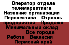 Оператор отдела телемаркетинга › Название организации ­ Перспектива › Отрасль предприятия ­ Продажи › Минимальный оклад ­ 25 000 - Все города Работа » Вакансии   . Пермский край,Гремячинск г.